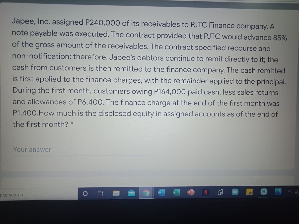 Japee, Inc. assigned P240,000 of its receivables to PJTC Finance company. A
note payable was executed. The contract provided that PJTC would advance 85%
of the gross amount of the receivables. The contract specified recourse and
non-notification; therefore, Japee's debtors continue to remit directly to it; the
cash from customers is then remitted to the finance company. The cash remitted
is first applied to the finance charges, with the remainder applied to the principal.
During the first month, customers owing P164,000 paid cash, less sales returns
and allowances of P6,400. The finance charge at the end of the first month was
P1,400.How much is the disclosed equity in assigned accounts as of the end of
the first month?
Your answer
W
N
e
e to search
II
