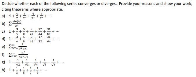 Decide whether each of the following series converges or diverges. Provide your reasons and show your work,
citing theorems where appropriate.
a) 4 +
72
73
74
... +
sin(k)
b) Σ
k2
3
c) 1++
4
8.
17
16
32
9
d) 1
4
8
16
32
64
e) Ln=1
3n+n
n2
f) En=1 5n3-1
1
g) 1
...
h) 1+
3
+!+
+ I
+
