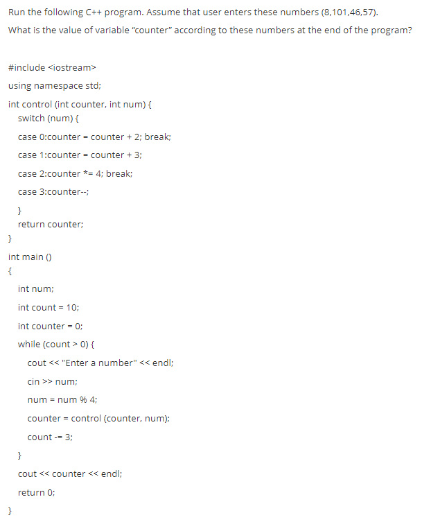 Run the following C++ program. Assume that user enters these numbers (8,101,46,57).
What is the value of variable "counter" according to these numbers at the end of the program?
#include <iostream>
using namespace std;
int control (int counter, int num) {
switch (num) {
case 0:counter = counter + 2: break:
case 1:counter = counter + 3;
case 2:counter *= 4; break:
case 3:counter-;
}
return counter;
}
int main ()
{
int num;
int count = 10;
int counter = 0;
while (count > 0) {
cout < "Enter a number" << endl;
cin >> num;
num = num % 4;
counter = control (counter, num);
count -= 3;
}
cout << counter << endl;
return 0;
