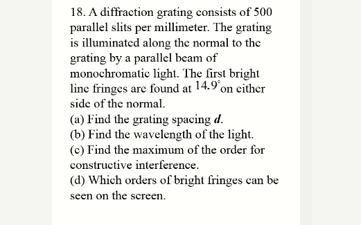 18. A diffraction grating consists of 500
parallel slits per millimeter. The grating
is illuminated along the normal to the
grating by a parallel beam of
monochromatic light. The first bright
line fringes are found at 14.9 on either
side of the normal.
(a) Find the grating spacing d.
(b) Find the wavelength of the light.
(c) Find the maximum of the order for
constructive interference.
(d) Which orders of bright fringes can be
seen on the screen.
