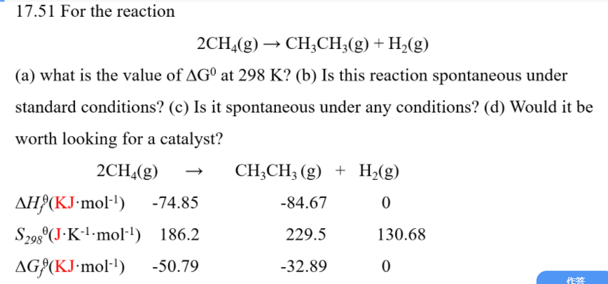 17.51 For the reaction
2CH4(g)
CH;CH;(g) + H2(g)
→
(a) what is the value of AGº at 298 K? (b) Is this reaction spontaneous under
standard conditions? (c) Is it spontaneous under any conditions? (d) Would it be
worth looking for a catalyst?
2CH4(g)
CH;CH3 (g) + H2(g)
AH}(KJ-mol')
-74.85
-84.67
S298°(J•K-l-mol-1) 186.2
229.5
130.68
AG{(KJ-mol-!)
-50.79
-32.89
作答
