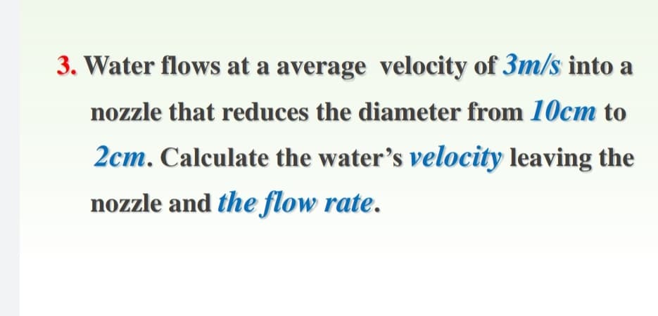 3. Water flows at a average velocity of 3m/s into a
nozzle that reduces the diameter from 10cm to
2cm. Calculate the water's velocity leaving the
nozzle and the flow rate.
