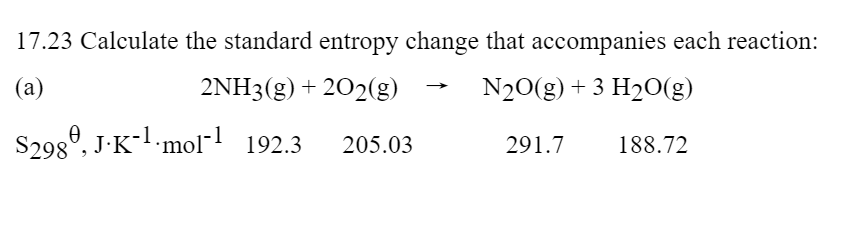 17.23 Calculate the standard entropy change that accompanies each reaction:
(a)
2NH3(g) + 202(g)
N20(g) + 3 H2O(g)
S298°, J-K- mol- 192.3
205.03
291.7
188.72
