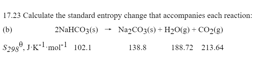 17.23 Calculate the standard entropy change that accompanies each reaction:
(b)
2NAHCO3(s)
Na2CO3(s) + H20(g) + CO2(g)
S298°, J-K-l·mol"1 102.1
138.8
188.72 213.64
