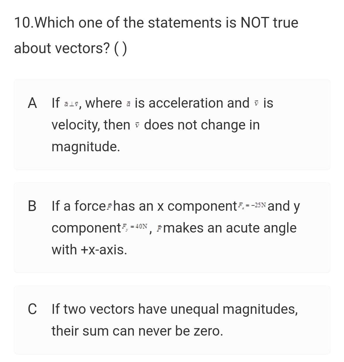 10.Which one of the statements is NOT true
about vectors? ()
A
A If ass, where a is acceleration and v is
velocity, then does not change in
magnitude.
B If a forcerhas an x component--25N and y
component -40N , Fmakes an acute angle
with +x-axis.
C
C If two vectors have unequal magnitudes,
their sum can never be zero.
