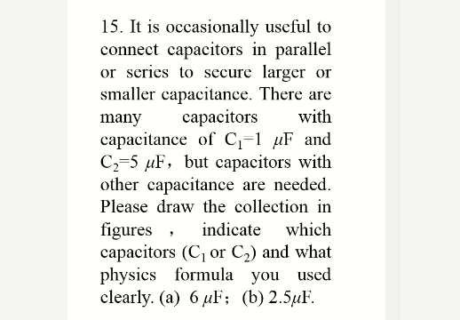 15. It is occasionally useful to
connect capacitors in parallel
or series to secure larger or
smaller capacitance. There are
capacitors
capacitance of C,=1 µF and
C2=5 µF, but capacitors with
other capacitance are needed.
Please draw the collection in
many
with
figures ,
capacitors (C, or C2) and what
physics formula you used
clearly. (a) 6 uF; (b) 2.5µF.
indicate
which
