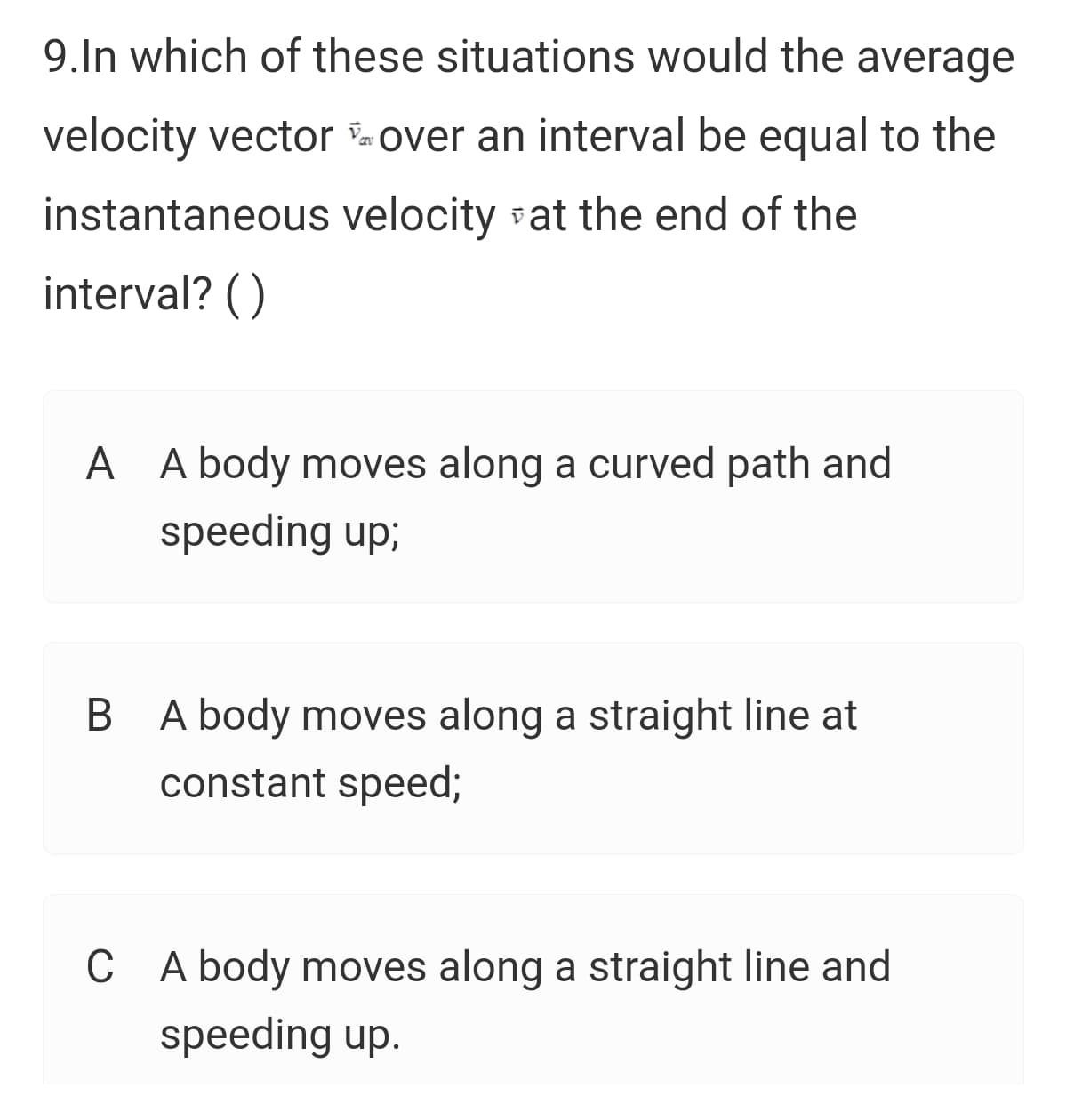 9.In which of these situations would the average
velocity vector over an interval be equal to the
instantaneous velocity vat the end of the
interval? ()
A A body moves along a curved path and
speeding up;
B A body moves along a straight line at
constant speed;
C A body moves along a straight line and
speeding up.
