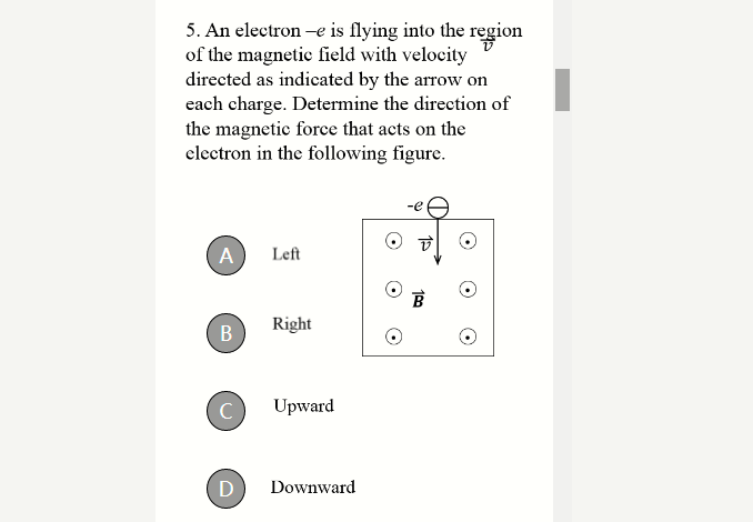 5. An electron –e is flying into the region
of the magnetic field with velocity
directed as indicated by the arrow on
each charge. Determine the direction of
the magnetic force that acts on the
electron in the following figure.
A
Left
Right
C
Upward
Downward
109
