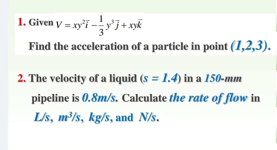 1. Given y = xy²i --y°j+xyk
Find the acceleration of a particle in point (1,2,3).
2. The velocity of a liquid (s =1.4) in a 150-mm
pipeline is 0.8m/s. Calculate the rate of flow in
L/s, m³/s, kg/s, and N/s.
