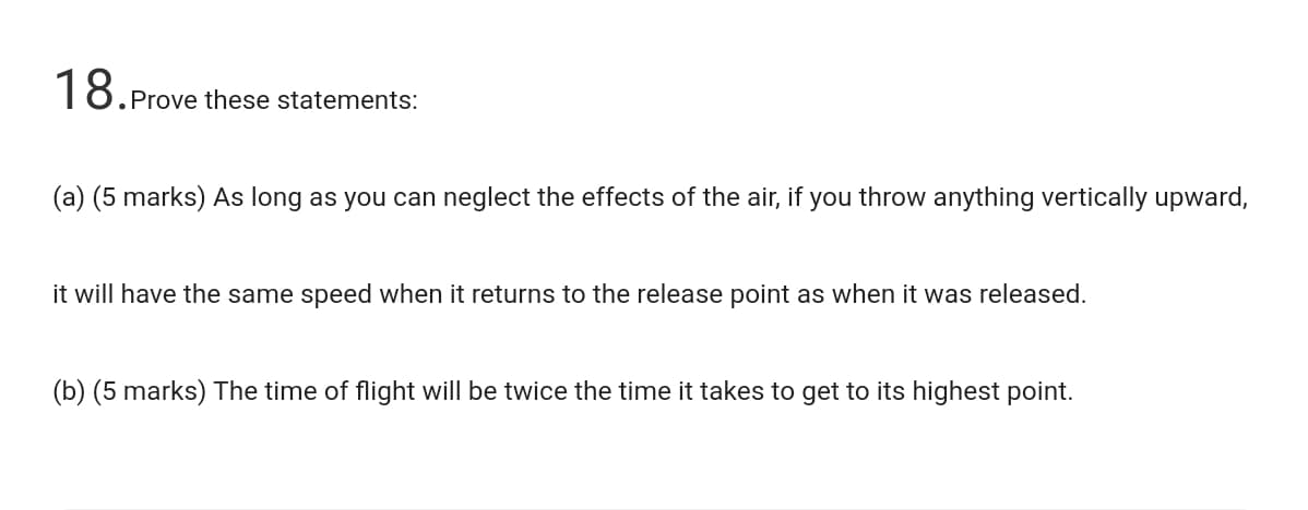 18.P
Prove these statements:
(a) (5 marks) As long as you can neglect the effects of the air, if you throw anything vertically upward,
it will have the same speed when it returns to the release point as when it was released.
(b) (5 marks) The time of flight will be twice the time it takes to get to its highest point.
