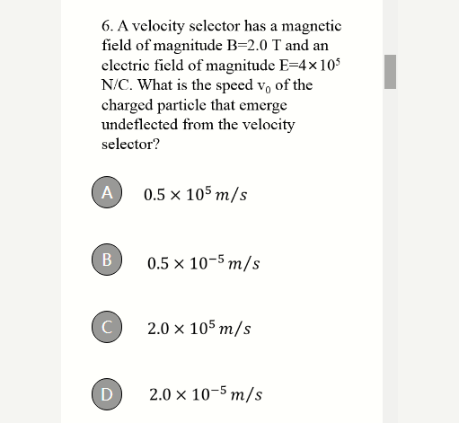 6. A velocity selector has a magnetic
field of magnitude B=2.0 T and an
clectric field of magnitude E=4x105
N/C. What is the speed v, of the
charged particle that emerge
undeflected from the velocity
selector?
A
0.5 x 105 m/s
0.5 x 10-5 m/s
C
2.0 x 105 m/s
2.0 x 10-5 m/s
