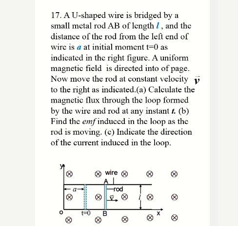 17. A U-shaped wire is bridged by a
small metal rod AB of length I, and the
distance of the rod from the left end of
wire is a at initial moment t=0 as
indicated in the right figure. A uniform
magnetic field is directed into of page.
Now move the rod at constant velocity y
to the right as indicated.(a) Calculate the
magnetic flux through the loop formed
by the wire and rod at any instant t. (b)
Find the emf induced in the loop as the
rod is moving. (c) Indicate the direction
of the current induced in the loop.
O wire 8
Al
-rod
t30
