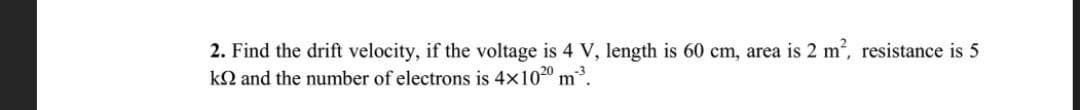 2. Find the drift velocity, if the voltage is 4 V, length is 60 cm, area is 2 m2, resistance is 5
kQ and the number of electrons is 4x1020
m.
