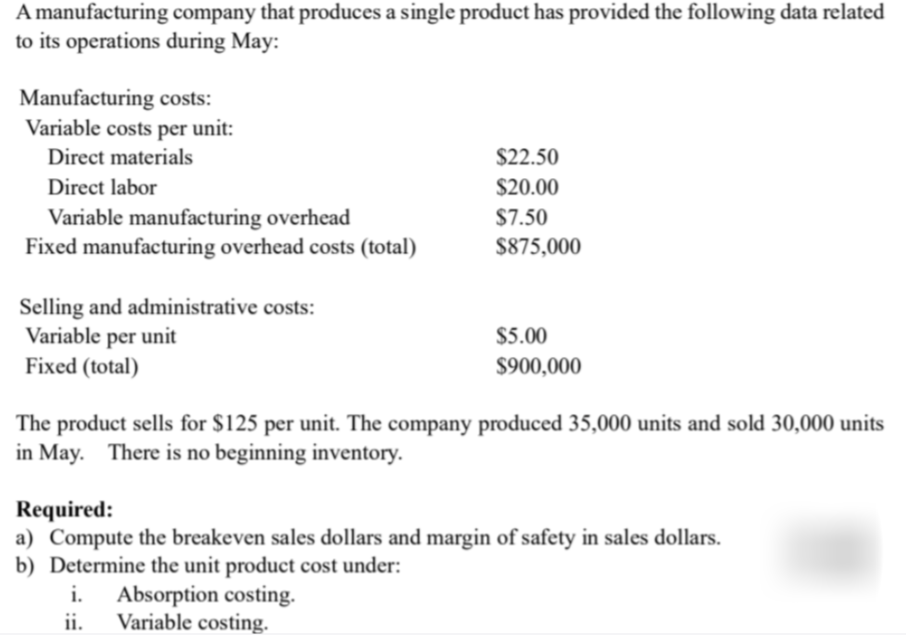 A manufacturing company that produces a single product has provided the following data related
to its operations during May:
Manufacturing costs:
Variable costs per unit:
Direct materials
$22.50
Direct labor
$20.00
Variable manufacturing overhead
Fixed manufacturing overhead costs (total)
$7.50
$875,000
Selling and administrative costs:
Variable per unit
Fixed (total)
$5.00
$900,000
The product sells for $125 per unit. The company produced 35,000 units and sold 30,000 units
in May. There is no beginning inventory.
Required:
a) Compute the breakeven sales dollars and margin of safety in sales dollars.
b) Determine the unit product cost under:
i.
Absorption costing.
ii.
Variable costing.
