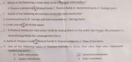 1 Which of the following is least lkely to be a finucial intermediary?
A Finance companier 8,Mutual funds C. Pension funds D. Investment banks E. Savings banks
2 Which of the following do not have corporate stock ownership?
A. Commercial banks B. Savings and loan associations C. Savings banks
D. Credit union All of the above
3. A financial institution that raises furnds by issuing shares to the public and invests the proceeds in a
divensified portfollo for a management fee is
A. Banks B. Pension FundyMutual Funds D. Financecompanies E. None of the above
-4. One of the following types of financial instruents derive their value from other instruments
(underlying assets)
A Cash instruments
O Derivative instruments
D. Debt instruments
B. Equity instruments

