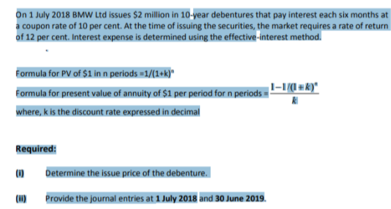 On 1 July 2018 BMW Ltd issues $2 million in 10-year debentures that pay interest each six months at
a coupon rate of 10 per cent. At the time of issuing the securities, the market requires a rate of return
of 12 per cent. Interest expense is determined using the effective-interest method.
Formula for PV of $1 in n periods =1/(1+k)"
Formula for present value of annuity of $1 per period for n periods =
where, k is the discount rate expressed in decimal
Required:
(1)
Determine the issue price of the debenture.
(H)
Provide the journal entries at 1 July 2018 and 30 June 2019.
