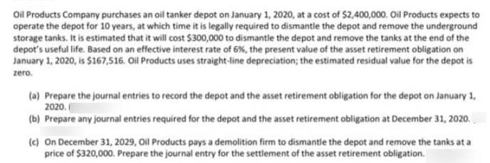 Oil Products Company purchases an oil tanker depot on January 1, 2020, at a cost of $2,400,000. Oil Products expects to
operate the depot for 10 years, at which time it is legally required to dismantle the depot and remove the underground
storage tanks. It is estimated that it will cost $300,000 to dismantle the depot and remove the tanks at the end of the
depot's useful life. Based on an effective interest rate of 6%, the present value of the asset retirement obligation on
January 1, 2020, is $167,516. Oil Products uses straight-line depreciation; the estimated residual value for the depot is
zero.
(a) Prepare the journal entries to record the depot and the asset retirement obligation for the depot on January 1,
2020.
(b) Prepare any journal entries required for the depot and the asset retirement obligation at December 31, 2020.
(c) On December 31, 2029, Oil Products pays a demolition firm to dismantle the depot and remove the tanks at a
price of $320,000. Prepare the journal entry for the settlement of the asset retirement obligation.
