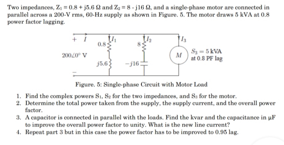 Two impedances, Z1 = 0.8 + j5.6 Q and Z2 = 8 - j16 Q, and a single-phase motor are connected in
parallel across a 200-V rms, 60-Hz supply as shown in Figure. 5. The motor draws 5 kVA at 0.8
power factor lagging.
+ I
I3
0.8
S3 = 5 kVA
M
at 0.8 PF lag
20020° V
j5.63
-j16
Figure. 5: Single-phase Circuit with Motor Load
1. Find the complex powers S1, S2 for the two impedances, and S3 for the motor.
2. Determine the total power taken from the supply, the supply current, and the overall power
factor.
3. A capacitor is connected in parallel with the loads. Find the kvar and the capacitance in µF
to improve the overall power factor to unity. What is the new line current?
4. Repeat part 3 but in this case the power factor has to be improved to 0.95 lag.
