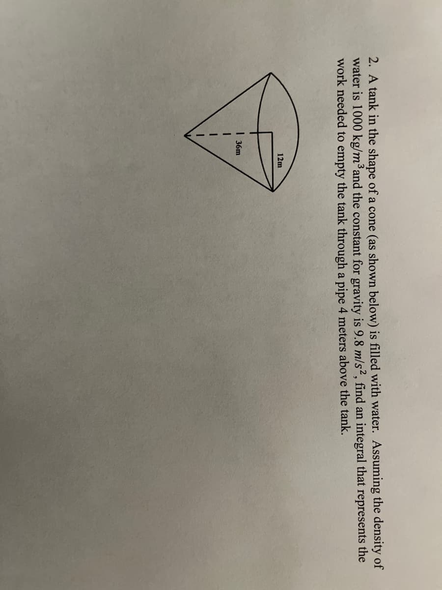 2. A tank in the shape of a cone (as shown below) is filled with water. Assuming the density of
water is 1000 kg/m³and the constant for gravity is 9.8 m/s2, find an integral that represents the
work needed to empty the tank through a pipe 4 meters above the tank.
12m
I 36m
