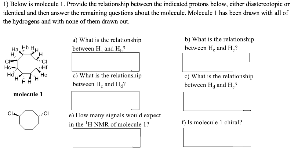 1) Below is molecule 1. Provide the relationship between the indicated protons below, either diastereotopic or
identical and then answer the remaining questions about the molecule. Molecule 1 has been drawn with all of
the hydrogens and with none of them drawn out.
b) What is the relationship
between H, and H.?
a) What is the relationship
Hb HH
На
between H, and H,?
H,
CI
Hc-
"Hf
Ha
H.
c) What is the relationship
Не
c) What is the relationship
between Ha and H¸?
between H. and Ha?
molecule 1
CI
CI
e) How many signals would expect
in the 'H NMR of molecule 1?
f) Is molecule 1 chiral?
