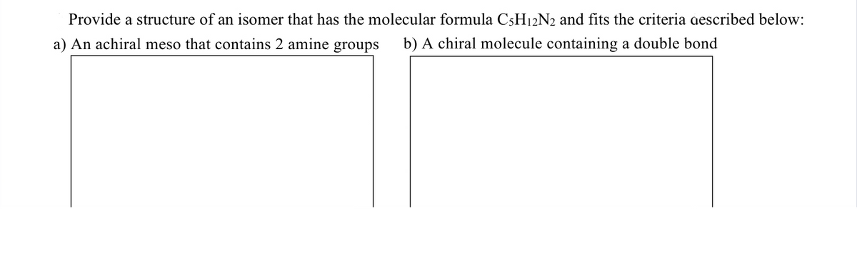 Provide a structure of an isomer that has the molecular formula C5H12N2 and fits the criteria aescribed below:
a) An achiral meso that contains 2 amine groups
b) A chiral molecule containing a double bond
