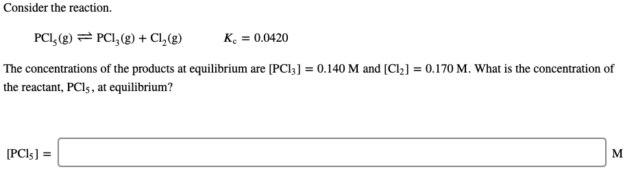 Consider the reaction.
PCI, (g) = PCI, (g) + Cl,(g)
K. = 0.0420
The concentrations of the products at equilibrium are [PC13] = 0.140 M and [Cl2] = 0.170 M. What is the concentration of
the reactant, PCI5 , at equilibrium?
[PC!5] =
M
