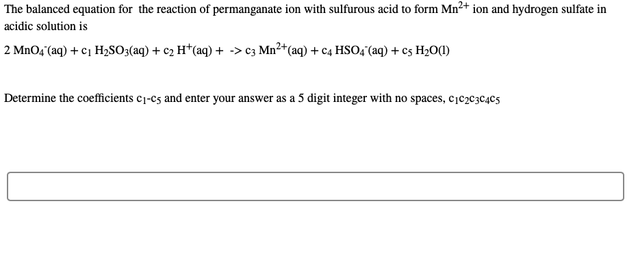 The balanced equation for the reaction of permanganate ion with sulfurous acid to form Mn²+ ion and hydrogen sulfate in
acidic solution is
2 MnO4 (aq) + c1 H2SO3(aq) + c2 H*(aq) + -> c3 Mn2+(aq) + c4 HS04(aq) + c5 H2O(1)
Determine the coefficients c1-c5 and enter your answer as a 5 digit integer with no spaces, cįc2c3C4C5
