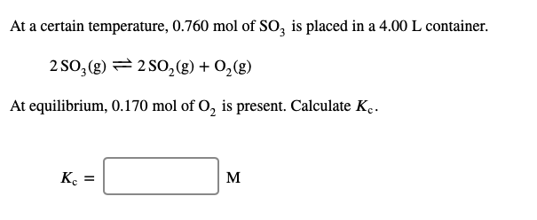 At a certain temperature, 0.760 mol of SO, is placed in a 4.00 L container.
2 SO, (g) = 2 S0,(g) + 0,(g)
At equilibrium, 0.170 mol of O, is present. Calculate K..
Ke =
M
