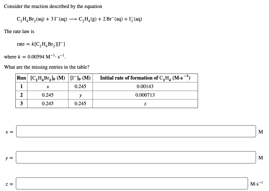 Consider the reaction described by the equation
С,Н, Вr, (aq) + 3Г (аq) — С,н,(8) + 2 Br (aq) + I5 (aq)
The rate law is
rate = k[C,H,Br,][I¯]
where k = 0.00594 M-1. s-!.
What are the missing entries in the table?
Run [C,H,Br, lo (M) [I-], (M)
Initial rate of formation of C,H, (M-s -)
1
0.245
0.00143
0.245
y
0.000713
3
0.245
0.245
