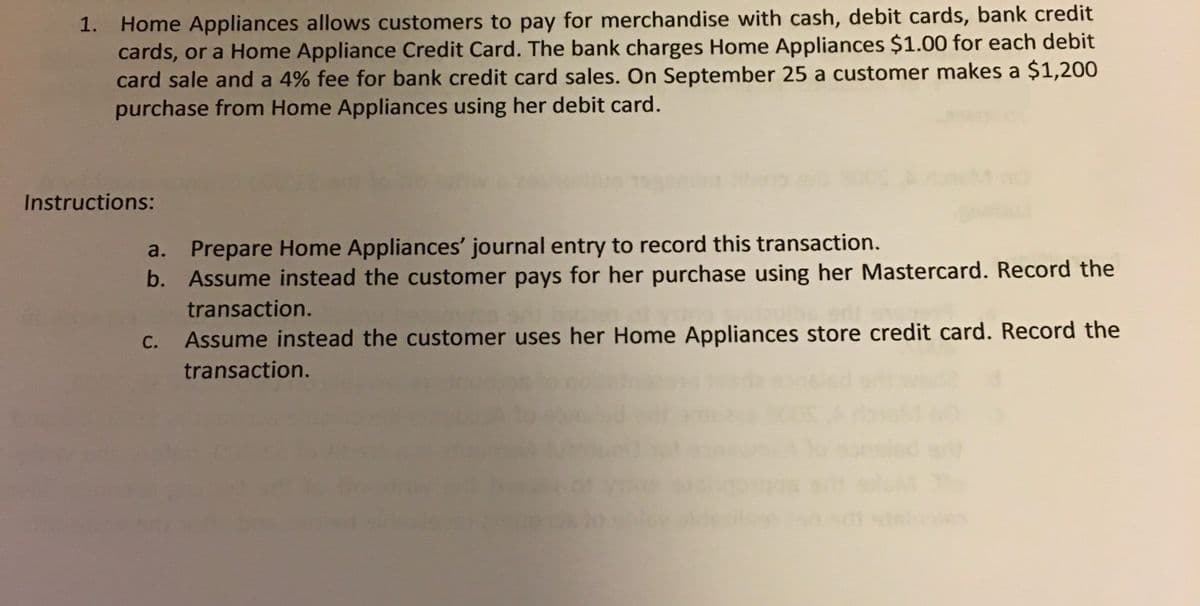 Home Appliances allows customers to pay for merchandise with cash, debit cards, bank credit
cards, or a Home Appliance Credit Card. The bank charges Home Appliances $1.00 for each debit
card sale and a 4% fee for bank credit card sales. On September 25 a customer makes a $1,200
purchase from Home Appliances using her debit card.
1.
Instructions:
Prepare Home Appliances' journal entry to record this transaction.
b. Assume instead the customer pays for her purchase using her Mastercard. Record the
a.
transaction.
С.
Assume instead the customer uses her Home Appliances store credit card. Record the
transaction.
