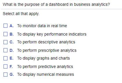 What is the purpose of a dashboard in business analytics?
Select all that apply.
A. To monitor data in real time
B. To display key performance indicators
c. To perform descriptive analytics
D. To perform prescriptive analytics
E. To display graphs and charts
F. To perform predictive analytics
G. To display numerical measures
