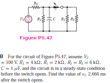 Rs
Vs
R2:
Figure P5.47
8 For the circuit of Figure P5.47, assume Vs
100 V, Rs = 4 k2, R¡ = 2 k2, R2 = R3 = 6 k2,
C = 1 µF, and the circuit is in a steady-state condition
before the switch opens. Find the value of vc 2.666 ms
after the switch opens.
%24
