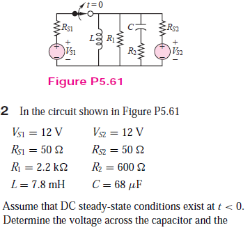 t=0
Rs1
Rs2
LE R
Vsi
R2
Vs2
Figure P5.61
2 In the circuit shown in Figure P5.61
Vsi = 12 V
Rsi = 50 2
Vsz = 12 V
Rsz = 50 2
R = 2.2 k2
R2 = 600 2
L = 7.8 mH
C = 68 µF
Assume that DC steady-state conditions exist at t < 0.
Determine the voltage across the capacitor and the
