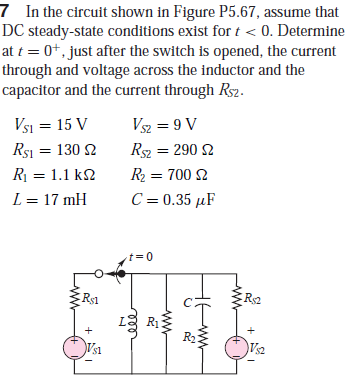 7 In the circuit shown in Figure P5.67, assume that
DC steady-state conditions exist for t < 0. Determine
at t = 0+, just after the switch is opened, the current
through and voltage across the inductor and the
capacitor and the current through Rs2.
Vsi = 15 V
Rsi = 130 2
V2 = 9 V
Rs = 290 2
R = 1.1 k2
R2 = 700 2
L = 17 mH
C = 0.35 µF
t= 0
Rs1
R1
Vs1
