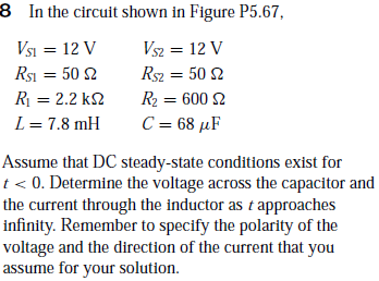 8 In the circuit shown in Figure P5.67,
Vsi = 12 V
Rsı = 50 2
Vsz = 12 V
Rsz = 50 2
R = 2.2 k2
R2 = 600 2
L = 7.8 mH
C = 68 µF
%3D
Assume that DC steady-state conditions exist for
t< 0. Determine the voltage across the capacitor and
the current through the inductor as t approaches
infinity. Remember to specify the polarity of the
voltage and the direction of the current that you
assume for your solution.

