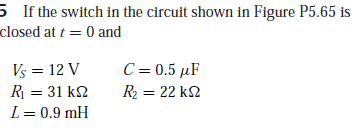 5 If the switch in the circuit shown in Figure P5.65 is
closed at t = 0 and
Vs = 12 V
R = 31 k2
L= 0.9 mH
C-0.5 μF
R2 = 22 k2
