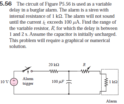 5.56 The circuit of Figure P5.56 is used as a variable
delay in a burglar alarm. The alarm is a siren with
internal resistance of 1 k2. The alarm will not sound
until the current i exceeds 100 µA. Find the range of
the variable resistor, R, for which the delay is between
1 and 2 s. Assume the capacitor is initially uncharged.
This problem will require a graphical or numerical
solution.
20 k2
ww
Alarm
10 V
100 μF
1 k2
trigger
Alarm

