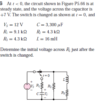 6 At t< 0, the circuit shown in Figure P5.66 is at
steady state, and the voltage across the capacitor is
+7 V. The switch is changed as shown at t= 0, and
Vs = 12 V
C= 3,300 µF
R = 9.1 k2
R = 4.3 k2
R3 = 4.3 k2
L= 16 mH
Determine the initial voltage across R2 just after the
switch is changed.
t=0
Le
)V½ R R
2
R3
ww-
