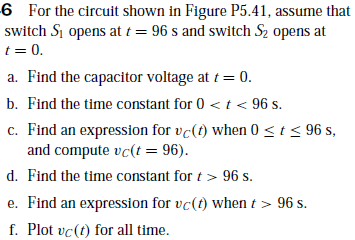6 For the circuit shown in Figure P5.41, assume that
switch Si opens at t = 96 s and switch S2 opens at
t = 0.
a. Find the capacitor voltage at t = 0.
b. Find the time constant for 0 < t < 96 s.
c. Find an expression for vc(t) when 0 < t < 96 s,
and compute vc(t = 96).
d. Find the time constant for t > 96 s.
e. Find an expression for vc(t) when t > 96 s.
f. Plot vc(t) for all time.

