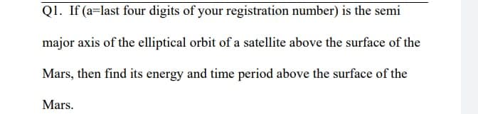 Q1. If (a=last four digits of your registration number) is the semi
major axis of the elliptical orbit of a satellite above the surface of the
Mars, then find its energy and time period above the surface of the
Mars.
