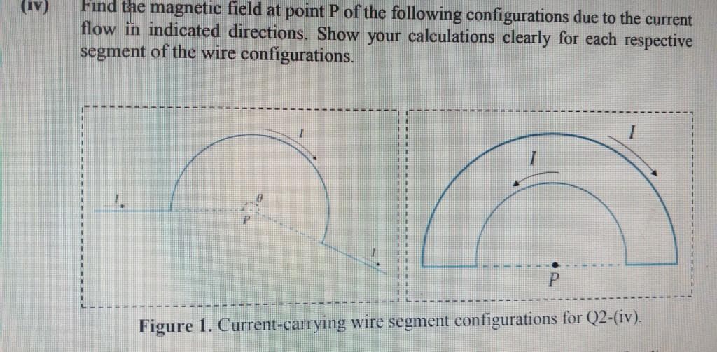 (iv)
Find the magnetic field at point P of the following configurations due to the current
flow in indicated directions. Show your calculations clearly for each respective
segment of the wire configurations.
THE
Figure 1. Current-carrying wire segment configurations for Q2-(iv).
