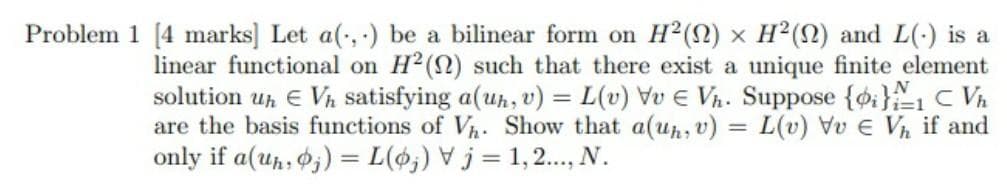 Problem 1 [4 marks] Let a(, ) be a bilinear form on H2(2) x H2(2) and L(-) is a
linear functional on H2(2) such that there exist a unique finite element
solution u, E Vh satisfying a(uh, v) = L(v) Vv E Vn. Suppose {oi}1 C Vh
are the basis functions of Vh: Show that a(uh, v) = L(v) Vv e Vh if and
only if a(uh, 0;) = L(%;) V j = 1,2..., N.
