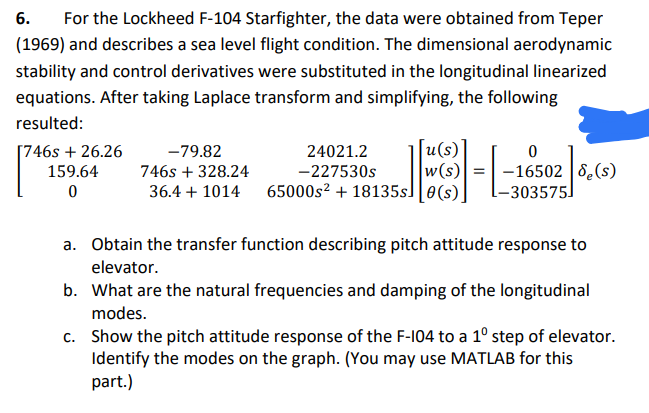 6.
For the Lockheed F-104 Starfighter, the data were obtained from Teper
(1969) and describes a sea level flight condition. The dimensional aerodynamic
stability and control derivatives were substituted in the longitudinal linearized
equations. After taking Laplace transform and simplifying, the following
resulted:
[746s + 26.26
159.64
[u(s)]
w(s)
36.4 + 1014 65000s² + 18135s] [0(s).
-79.82
24021.2
-16502 8(s)
-303575]
746s + 328.24
-227530s
a. Obtain the transfer function describing pitch attitude response to
elevator.
b. What are the natural frequencies and damping of the longitudinal
modes.
c. Show the pitch attitude response of the F-104 to a 1° step of elevator.
Identify the modes on the graph. (You may use MATLAB for this
part.)
