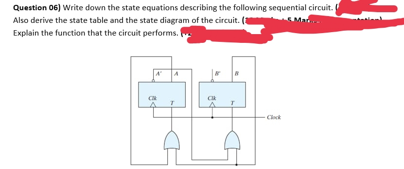 Question 06) Write down the state equations describing the following sequential circuit.
5 Mar.
Also derive the state table and the state diagram of the circuit.
Explain the function that the circuit performs.
A'
A
B'
CIk
CIk
Clock
