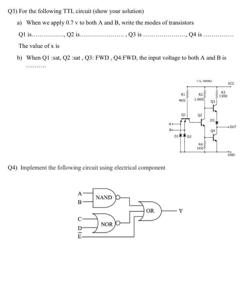 Q3) For the following TTL circuit (show your solution)
a) When we apply 0.7 v to both A and B, write the modes of transistors
Ql is.. .
Q2 is.
Q3 is
Q4 is
The value of x is
b) When Q1 :sat, Q2 :sat, Q3: FWD, Q4:FWD, the input voltage to both A and B is
TIL NAND
Vc
R1:
R3
1302
R2
1.6KA
4K2
Q3
Q1
Q2
D3
A
OUT
B-
Q4
D1 D2
R4
1Kn
GND
Q4) Implement the following circuit using electrical component
NAND
OR
Y
NOR
D
E
