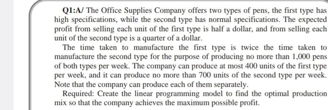 Q1:A/ The Office Supplies Company offers two types of pens, the first type has
high specifications, while the second type has normal specifications. The expected
profit from selling each unit of the first type is half a dollar, and from selling each
unit of the second type is a quarter of a dollar.
The time taken to manufacture the first type is twice the time taken to
manufacture the second type for the purpose of producing no more than 1,000 pens
of both types per week. The company can produce at most 400 units of the first type
per week, and it can produce no more than 700 units of the second type per week.
Note that the company can produce each of them separately.
Required: Create the linear programming model to find the optimal production
mix so that the company achieves the maximum possible profit.