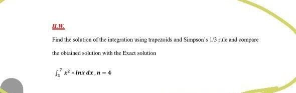 IL.W.
Find the solution of the integration using trapezoids and Simpson's 1/3 rule and compare
the obtained solution with the Exact solution
S x? + Inx dx ,n = 4
