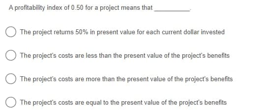 A profitability index of 0.50 for a project means that
OThe project returns 50% in present value for each current dollar invested
OThe project's costs are less than the present value of the project's benefits
The project's costs are more than the present value of the project's benefits
The project's costs are equal to the present value of the project's benefits
