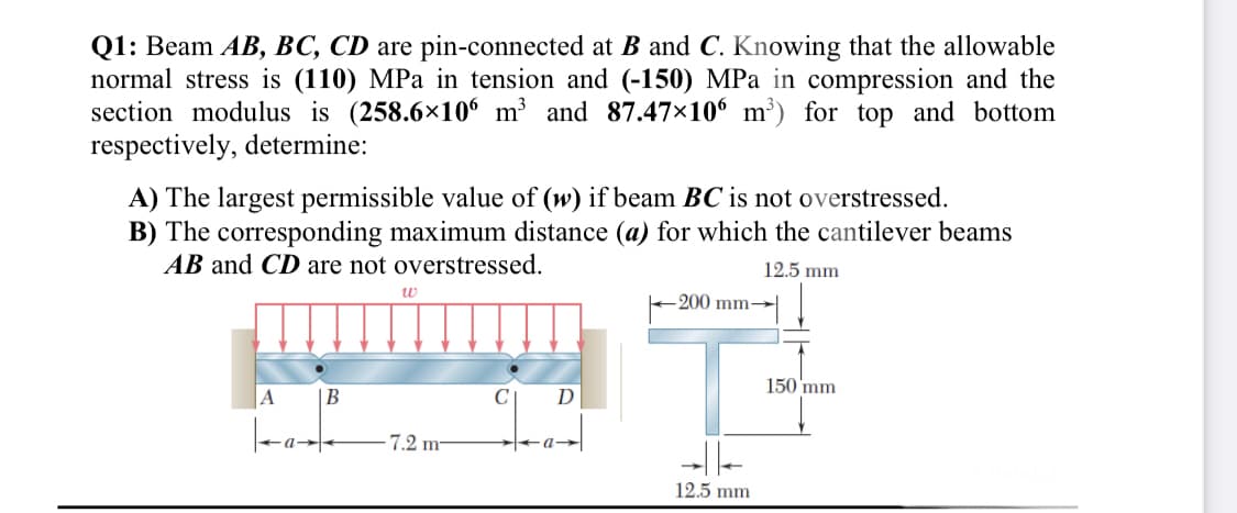 Q1: Beam AB, BC, CD are pin-connected at B and C. Knowing that the allowable
normal stress is (110) MPa in tension and (-150) MPa in compression and the
section modulus is (258.6×106 m³ and 87.47×10 m³) for top and bottom
respectively, determine:
A) The largest permissible value of (w) if beam BC is not overstressed.
B) The corresponding maximum distance (a) for which the cantilever beams
AB and CD are not overstressed.
12.5 mm
200 mm→
150 'mm
A
D
7.2 m-
-|-
12.5 mm
