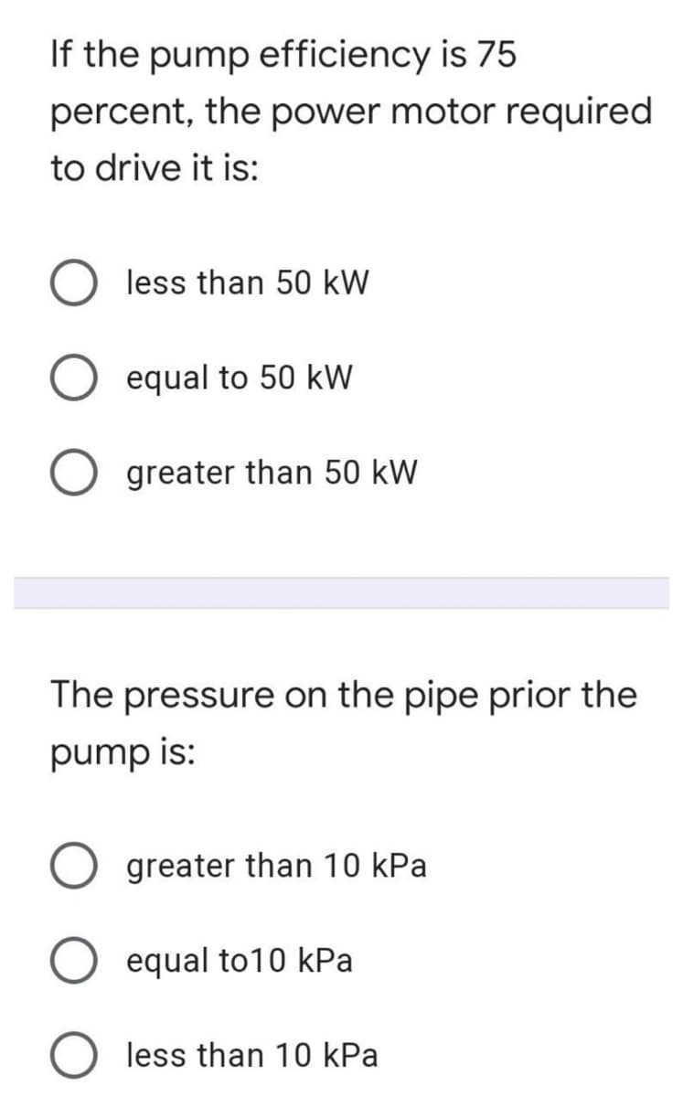 If the pump efficiency is 75
percent, the power motor required
to drive it is:
less than 50 kW
equal to 50 kW
greater than 50 kW
The pressure on the pipe prior the
pump is:
greater than 10 kPa
equal to10 kPa
O less than 10 kPa
